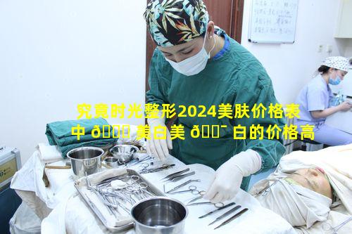 究竟时光整形2024美肤价格表中 💐 美白美 🐯 白的价格高不高呢